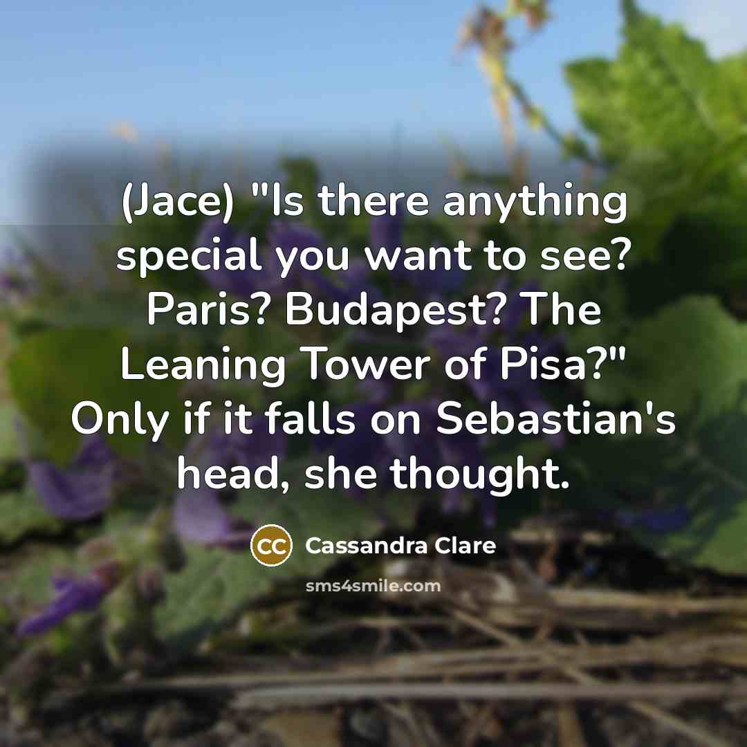 “(Jace) "Is there anything special you want to see? Paris? Budapest? The Leaning Tower of Pisa?" Only if it falls on Sebastian's head, she thought.” quote by Cassandra Clare