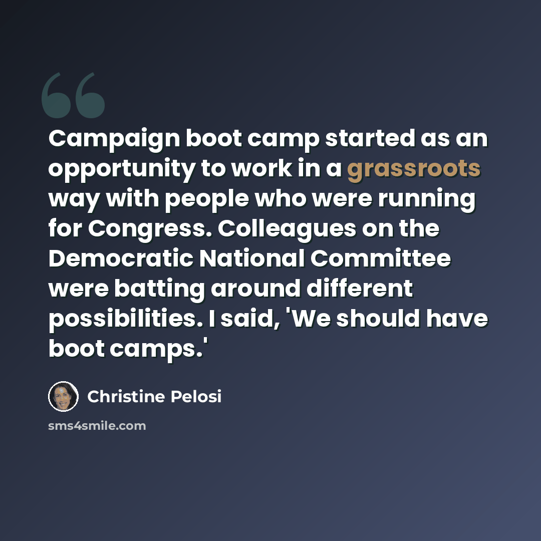 “Campaign boot camp started as an opportunity to work in a grassroots way with people who were running for Congress. Colleagues on the Democratic National Committee were batting around different possibilities. I said, 'We should have boot camps.'” quote by Christine Pelosi
