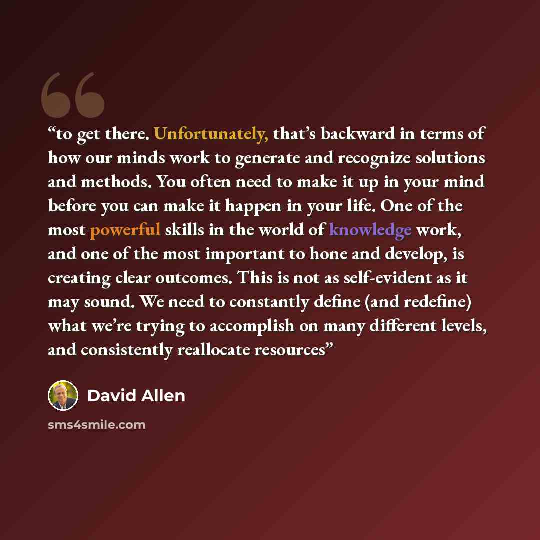 “to get there. Unfortunately, that’s backward in terms of how our minds work to generate and recognize solutions and methods. You often need to make it up in your mind before you can make it happen in your life. One of the most powerful skills in the world of knowledge work, and one of the most…” quote by David Allen