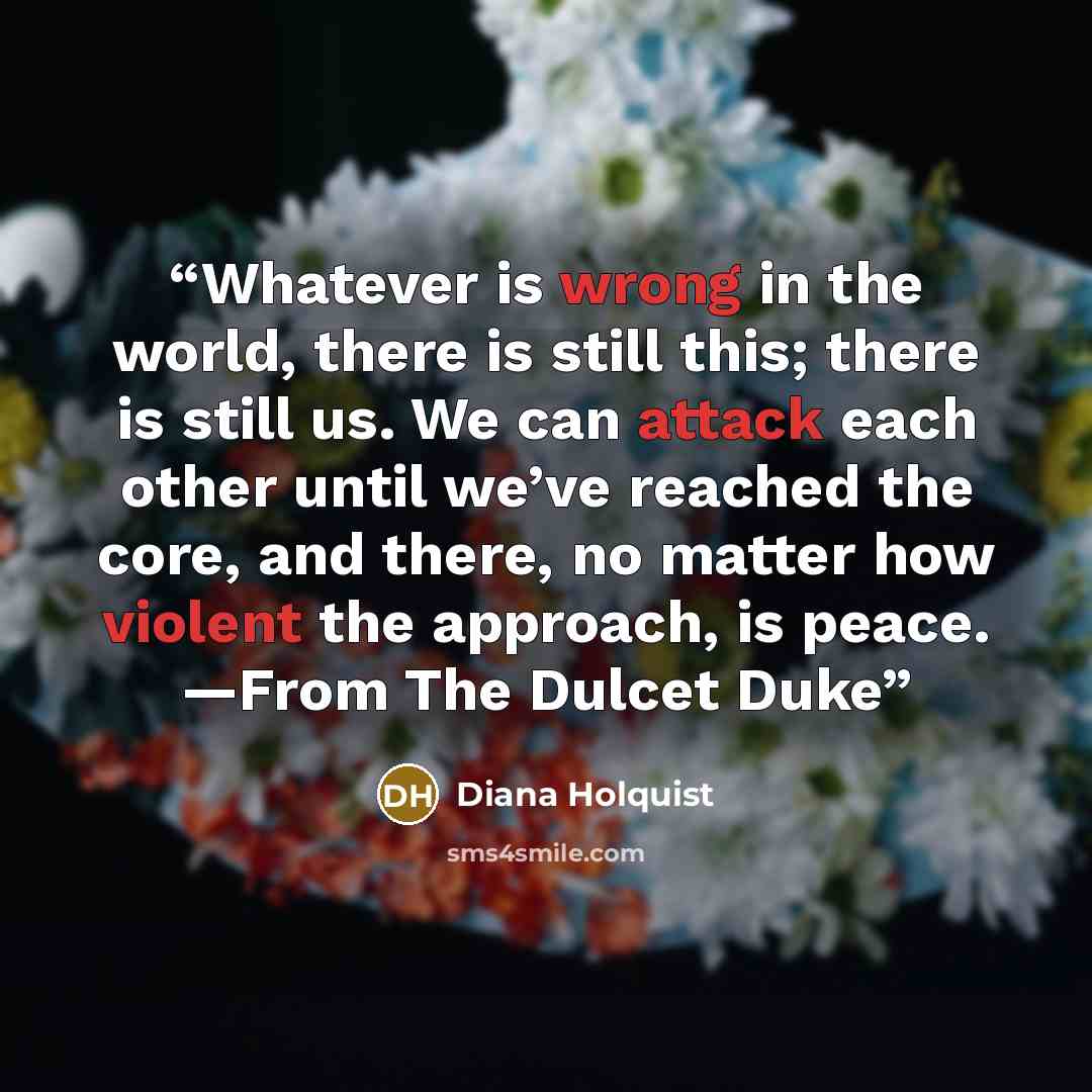 “Whatever is wrong in the world, there is still this; there is still us. We can attack each other until we’ve reached the core, and there, no matter how violent the approach, is peace. —From The Dulcet Duke” quote by Diana Holquist