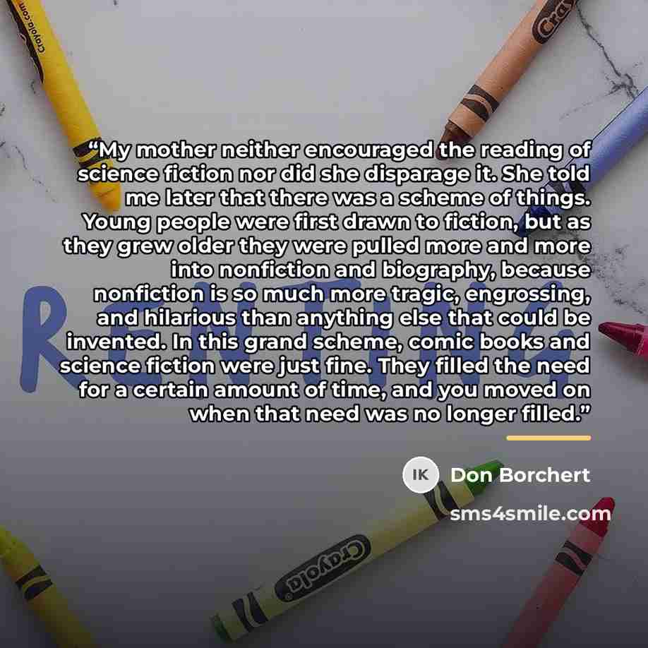 “My mother neither encouraged the reading of science fiction nor did she disparage it. She told me later that there was a scheme of things. Young people were first drawn to fiction, but as they grew older they were pulled more and more into nonfiction and biography, because nonfiction is so much…” quote by Don Borchert