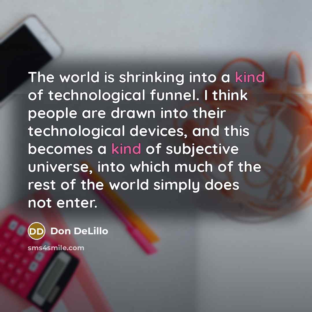 “The world is shrinking into a kind of technological funnel. I think people are drawn into their technological devices, and this becomes a kind of subjective universe, into which much of the rest of the world simply does not enter.” quote by Don DeLillo
