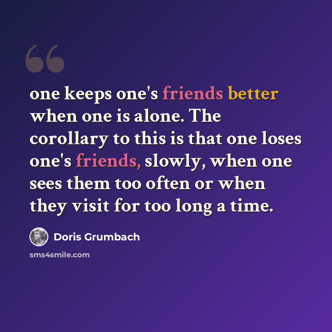 “one keeps one's friends better when one is alone. The corollary to this is that one loses one's friends, slowly, when one sees them too often or when they visit for too long a time.” quote by Doris Grumbach