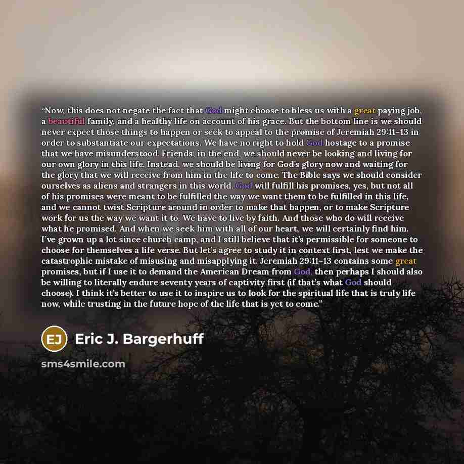“Now, this does not negate the fact that God might choose to bless us with a great paying job, a beautiful family, and a healthy life on account of his grace. But the bottom line is we should never expect those things to happen or seek to appeal to the promise of Jeremiah 29:11–13 in order to…” quote by Eric J. Bargerhuff
