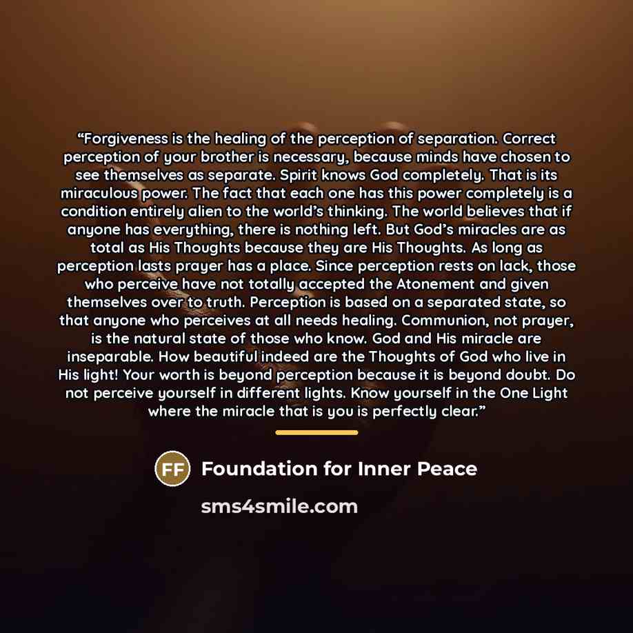 “Forgiveness is the healing of the perception of separation. Correct perception of your brother is necessary, because minds have chosen to see themselves as separate. Spirit knows God completely. That is its miraculous power. The fact that each one has this power completely is a condition entirely…” quote by Foundation for Inner Peace