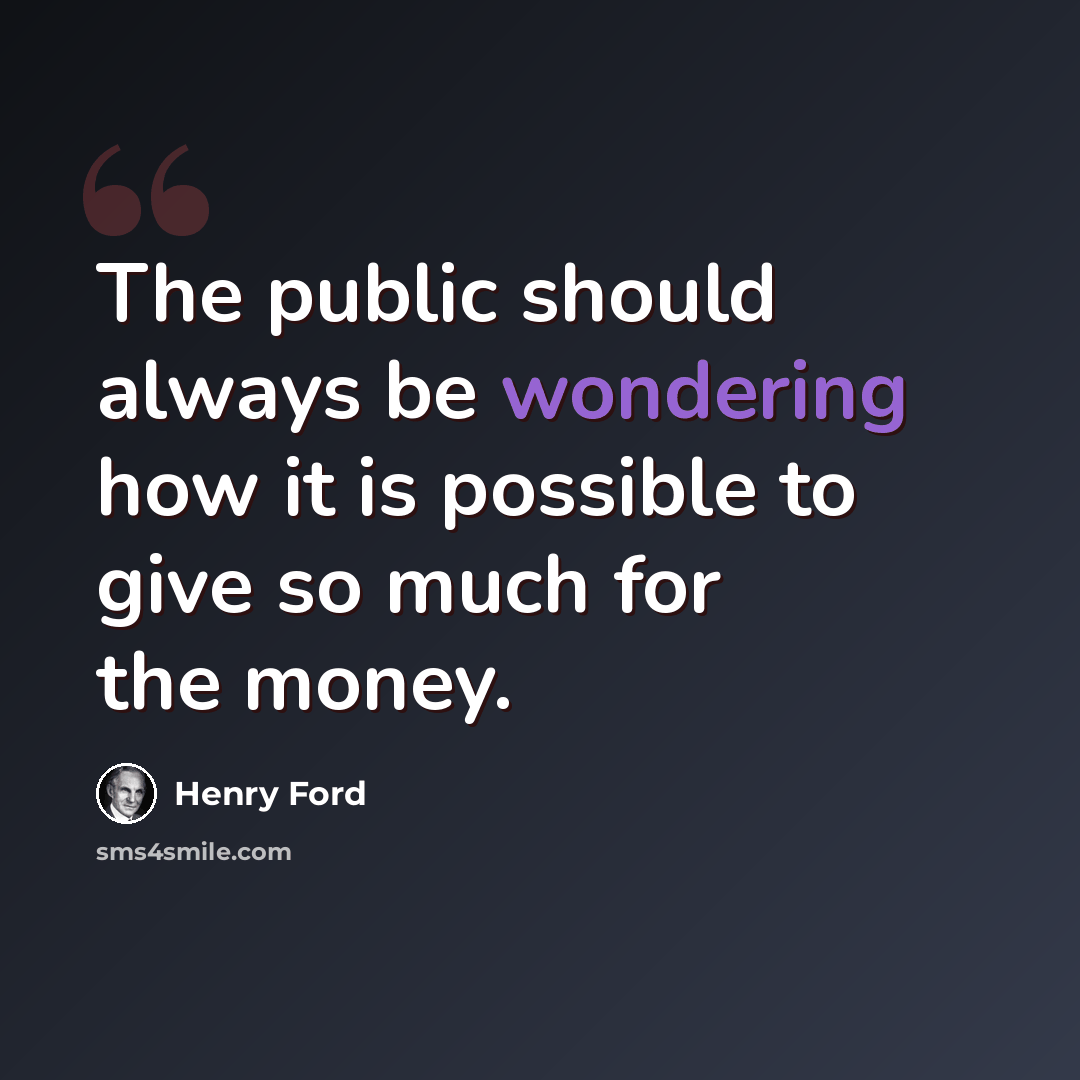 “The public should always be wondering how it is possible to give so much for the money.” quote by Henry Ford