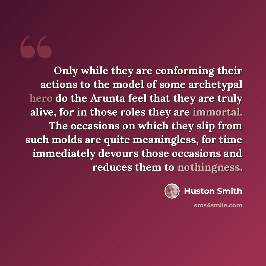 “Only while they are conforming their actions to the model of some archetypal hero do the Arunta feel that they are truly alive, for in those roles they are immortal. The occasions on which they slip from such molds are quite meaningless, for time immediately devours those occasions and reduces…” quote by Huston Smith
