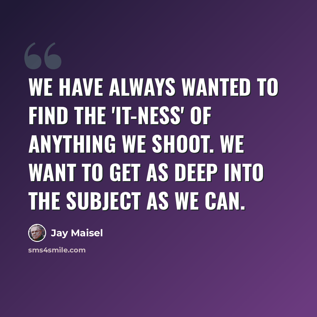 “We have always wanted to find the 'it-ness' of anything we shoot. We want to get as deep into the subject as we can.” quote by Jay Maisel