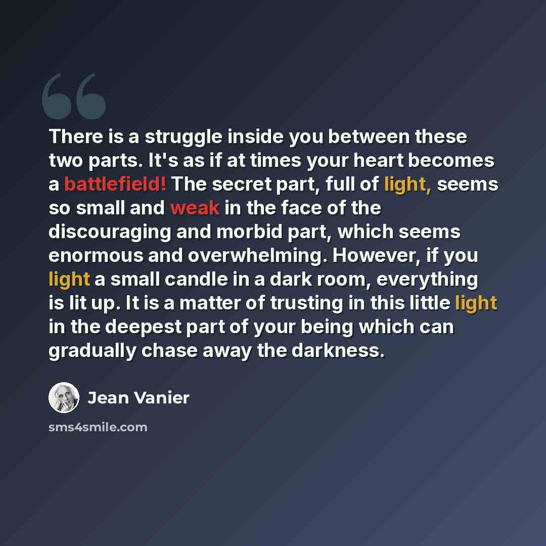 “There is a struggle inside you between these two parts. It's as if at times your heart becomes a battlefield! The secret part, full of light, seems so small and weak in the face of the discouraging and morbid part, which seems enormous and overwhelming. However, if you light a small candle in a…” quote by Jean Vanier