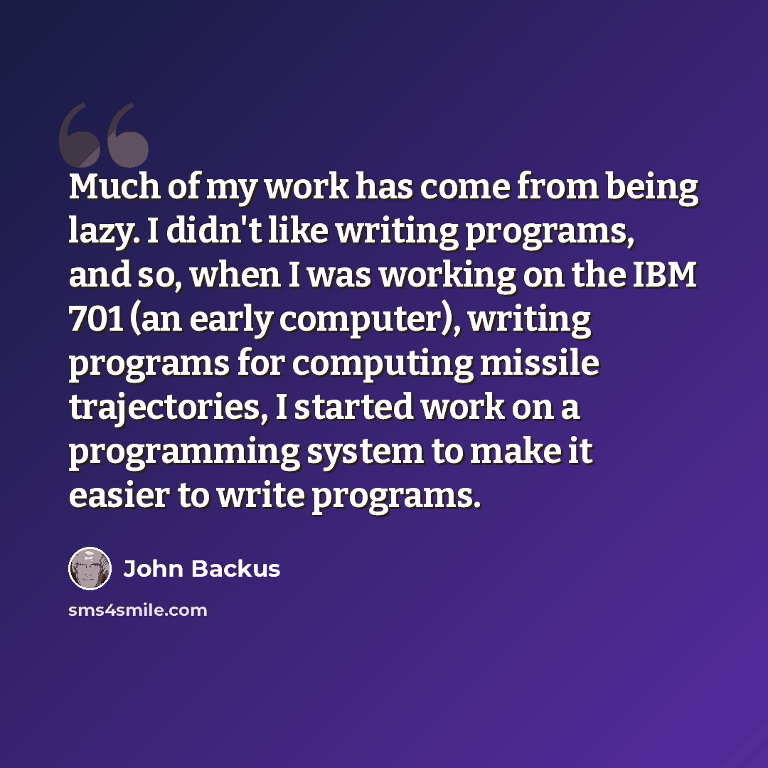 “Much of my work has come from being lazy. I didn't like writing programs, and so, when I was working on the IBM 701 (an early computer), writing programs for computing missile trajectories, I started work on a programming system to make it easier to write programs.” quote by John Backus