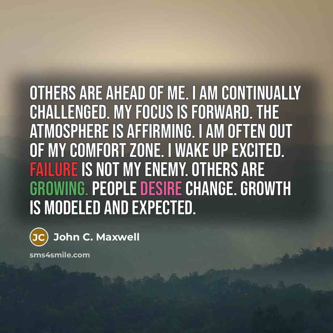 “Others are Ahead of me. I am continually Challenged. My focus is Forward. The atmosphere is Affirming. I am often out of my Comfort Zone. I wake up Excited. Failure is not my Enemy. Others are Growing. People desire Change. Growth is Modeled and Expected.” quote by John C. Maxwell
