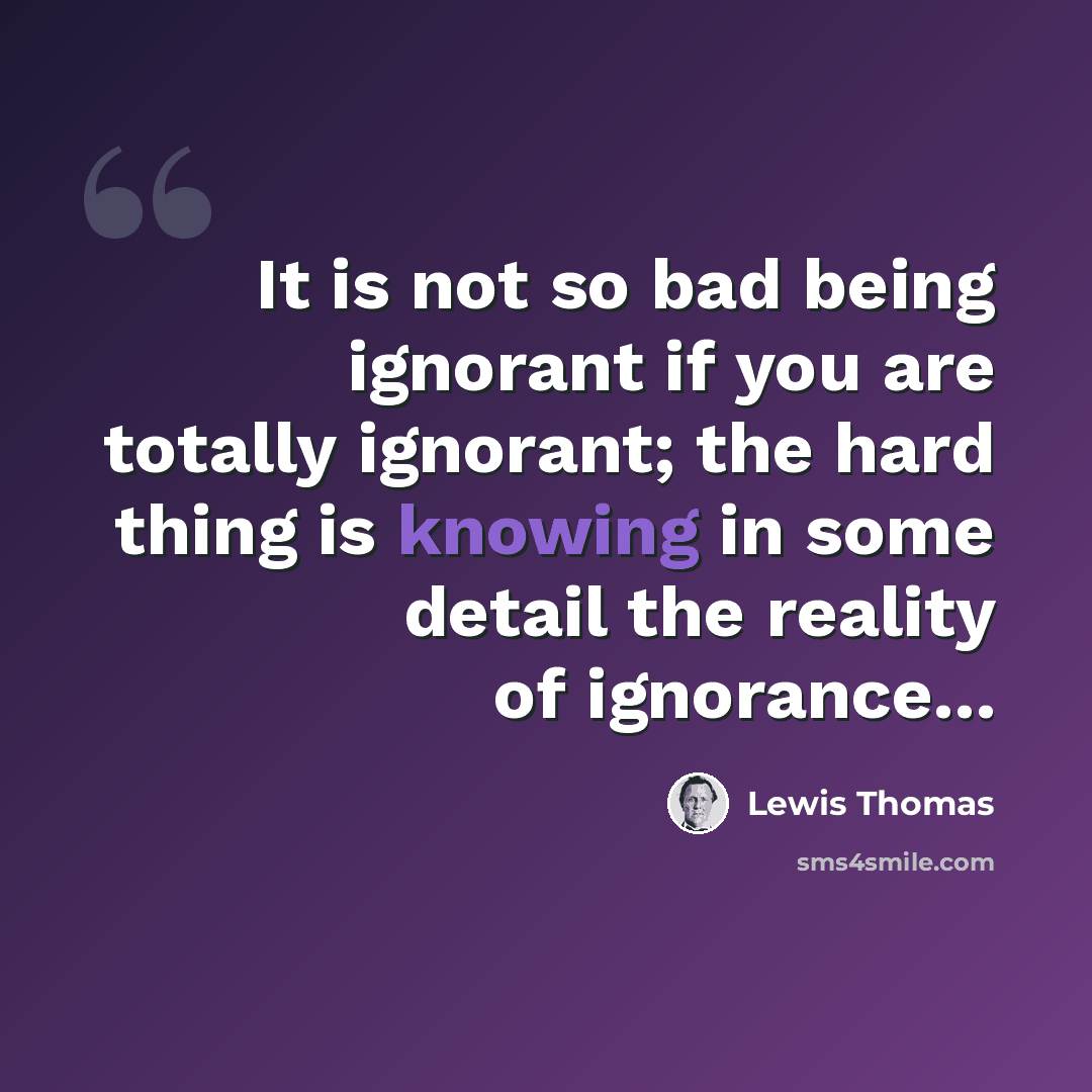 “It is not so bad being ignorant if you are totally ignorant; the hard thing is knowing in some detail the reality of ignorance...” quote by Lewis Thomas