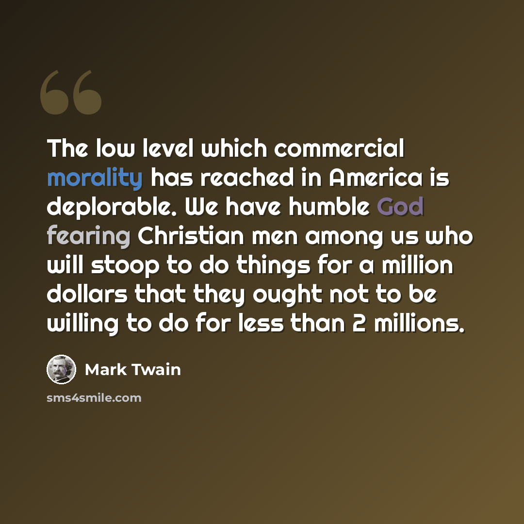 “The low level which commercial morality has reached in America is deplorable. We have humble God fearing Christian men among us who will stoop to do things for a million dollars that they ought not to be willing to do for less than 2 millions.” quote by Mark Twain