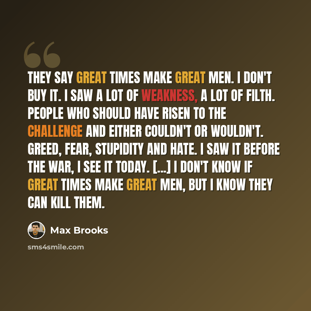 “They say great times make great men. I don't buy it. I saw a lot of weakness, a lot of filth. People who should have risen to the challenge and either couldn't or wouldn't. Greed, fear, stupidity and hate. I saw it before the war, I see it today. [...] I don't know if great times make great men…” quote by Max Brooks