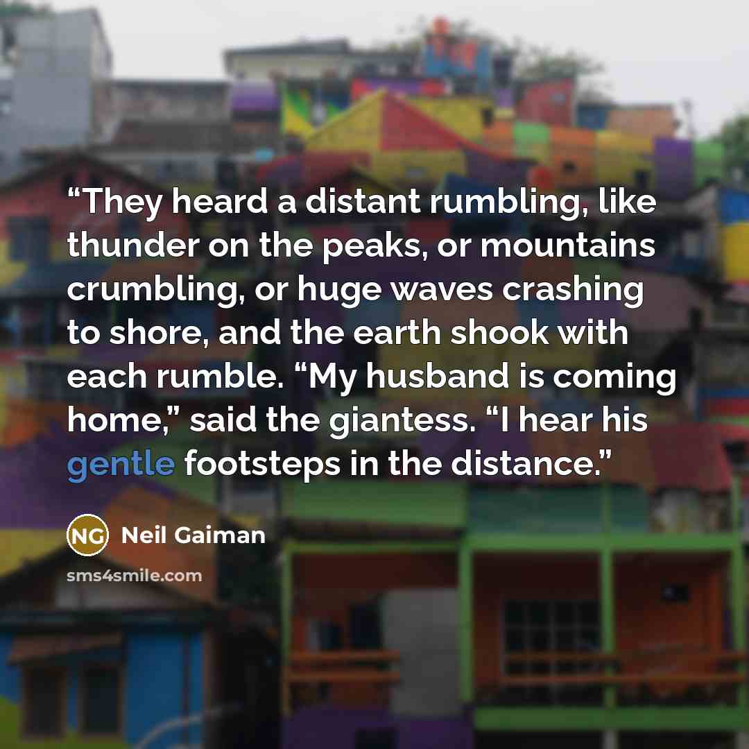 “They heard a distant rumbling, like thunder on the peaks, or mountains crumbling, or huge waves crashing to shore, and the earth shook with each rumble. “My husband is coming home,” said the giantess. “I hear his gentle footsteps in the distance.” quote by Neil Gaiman