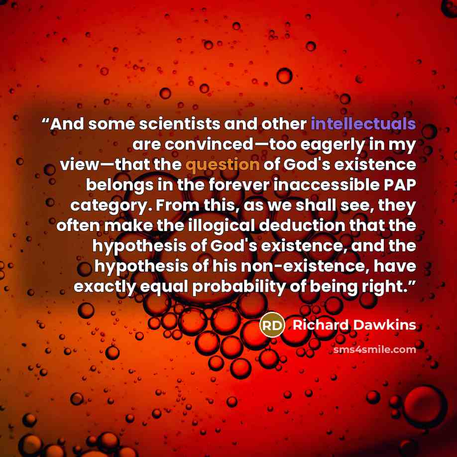 “And some scientists and other intellectuals are convinced—too eagerly in my view—that the question of God's existence belongs in the forever inaccessible PAP category. From this, as we shall see, they often make the illogical deduction that the hypothesis of God's existence, and the hypothesis of…” quote by Richard Dawkins