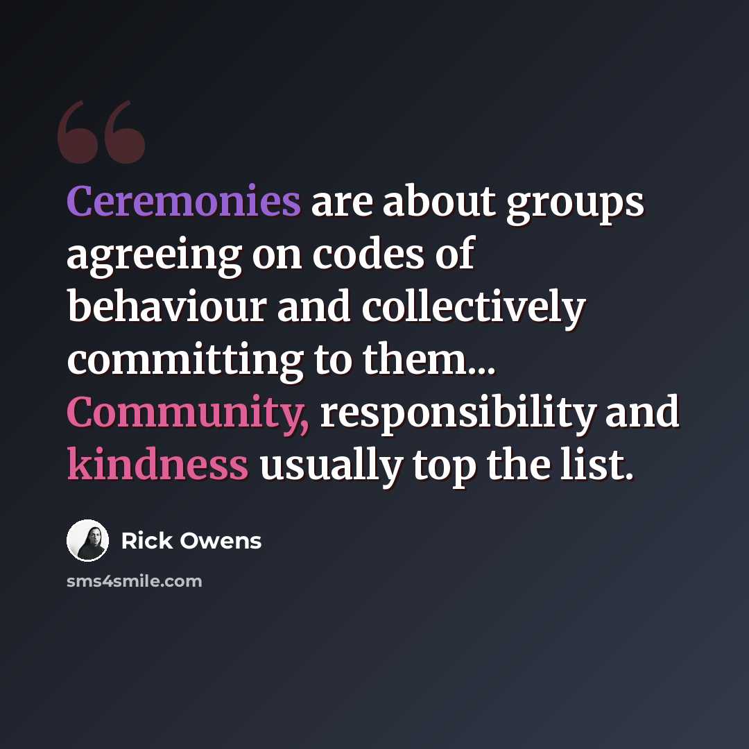 “Ceremonies are about groups agreeing on codes of behaviour and collectively committing to them... Community, responsibility and kindness usually top the list.” quote by Rick Owens