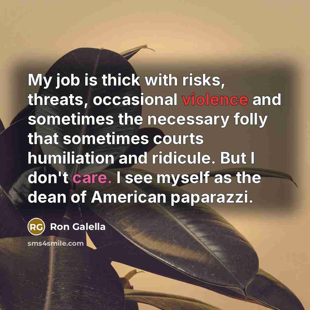 “My job is thick with risks, threats, occasional violence and sometimes the necessary folly that sometimes courts humiliation and ridicule. But I don't care. I see myself as the dean of American paparazzi.” quote by Ron Galella