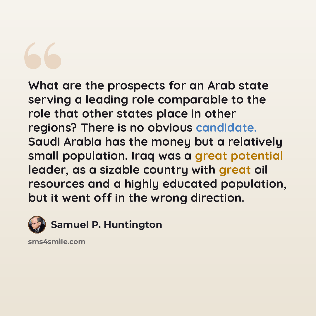 “What are the prospects for an Arab state serving a leading role comparable to the role that other states place in other regions? There is no obvious candidate. Saudi Arabia has the money but a relatively small population. Iraq was a great potential leader, as a sizable country with great oil…” quote by Samuel P. Huntington