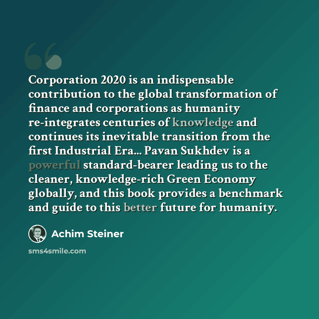 “Corporation 2020 is an indispensable contribution to the global transformation of finance and corporations as humanity re-integrates centuries of knowledge and continues its inevitable transition from the first Industrial Era... Pavan Sukhdev is a powerful standard-bearer leading us to the…” quote by Achim Steiner