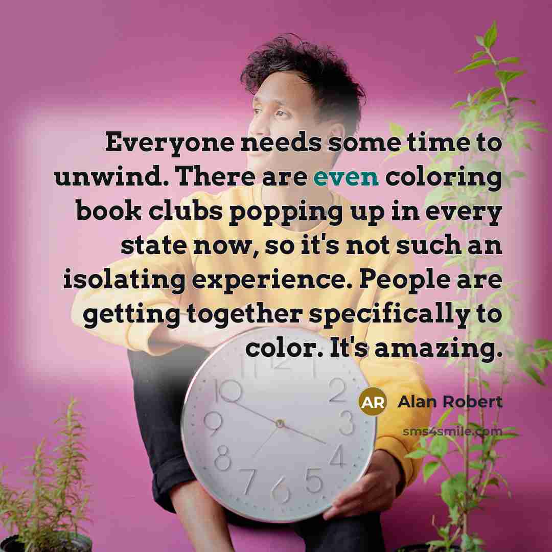 “Everyone needs some time to unwind. There are even coloring book clubs popping up in every state now, so it's not such an isolating experience. People are getting together specifically to color. It's amazing.” quote by Alan Robert
