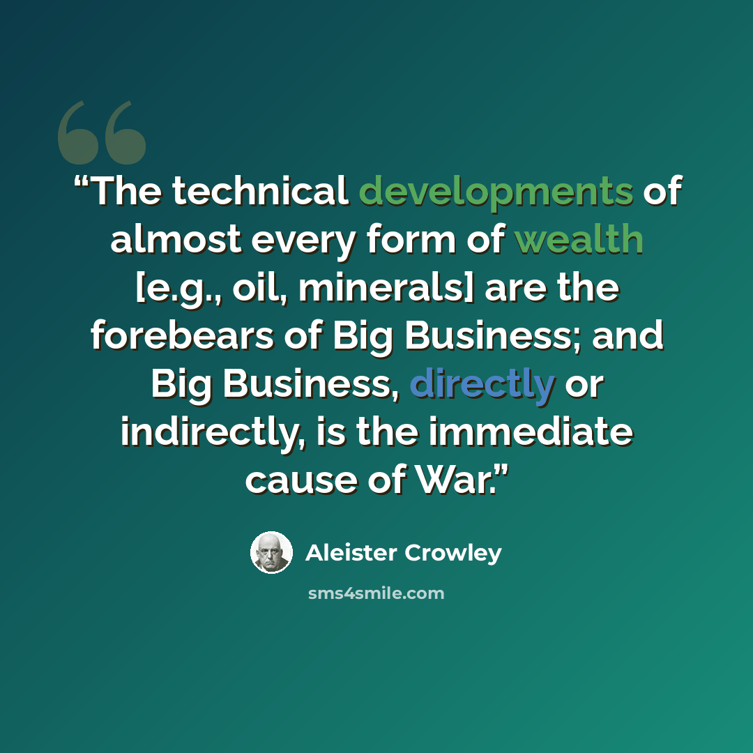 “The technical developments of almost every form of wealth [e.g., oil, minerals] are the forebears of Big Business; and Big Business, directly or indirectly, is the immediate cause of War.” quote by Aleister Crowley