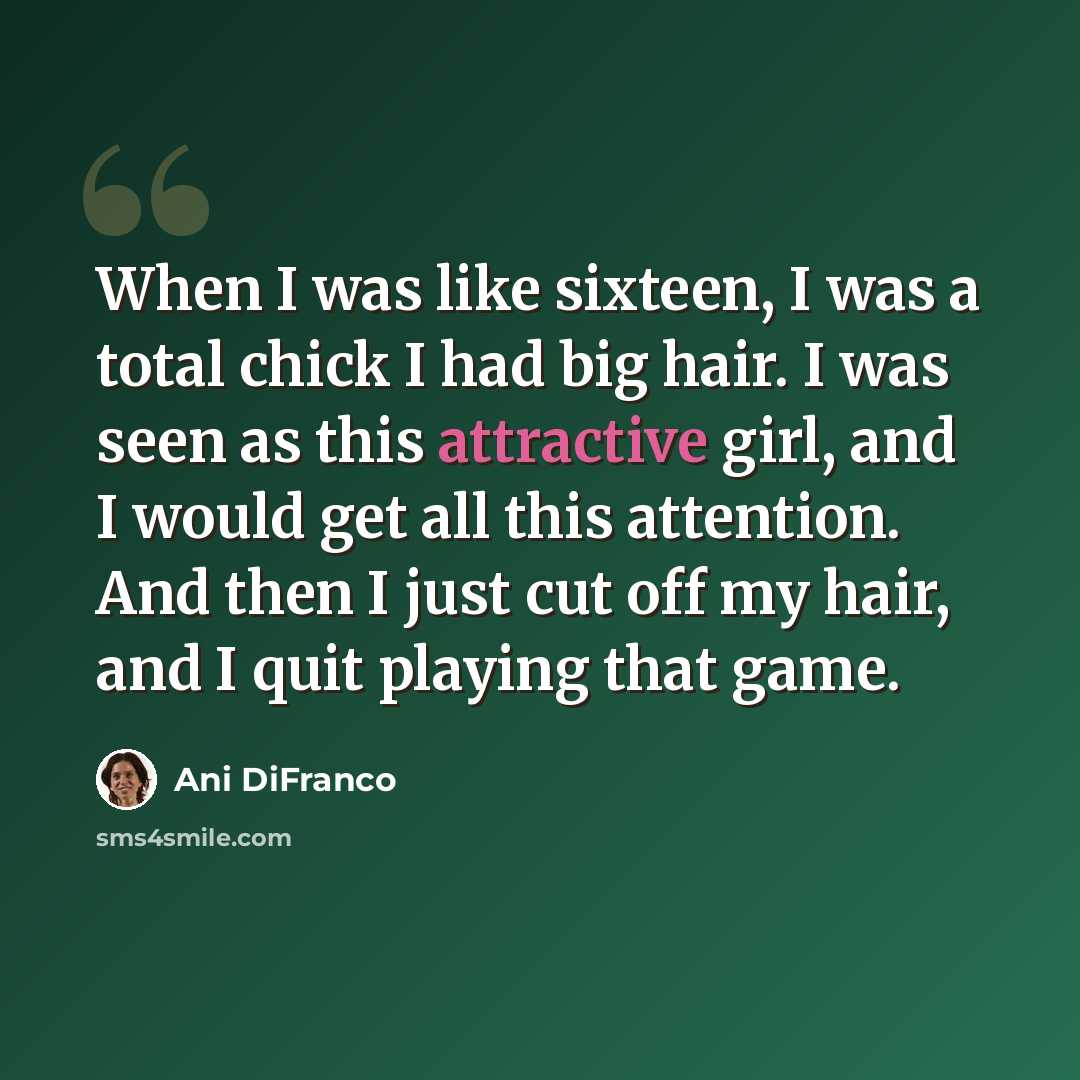 “When I was like sixteen, I was a total chick I had big hair. I was seen as this attractive girl, and I would get all this attention. And then I just cut off my hair, and I quit playing that game.” quote by Ani DiFranco