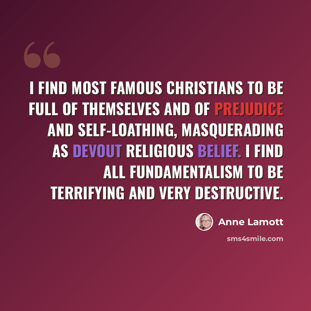 “I find most famous Christians to be full of themselves and of prejudice and self-loathing, masquerading as devout religious belief. I find all fundamentalism to be terrifying and very destructive.” quote by Anne Lamott