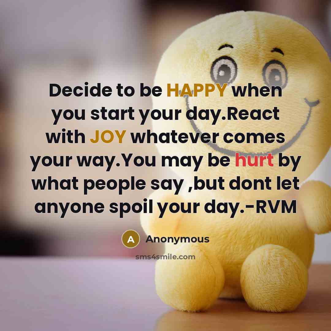 “Decide to be HAPPY when you start your day.React with JOY whatever comes your way.You may be hurt by what people say ,but dont let anyone spoil your day.-RVM” quote by Anonymous