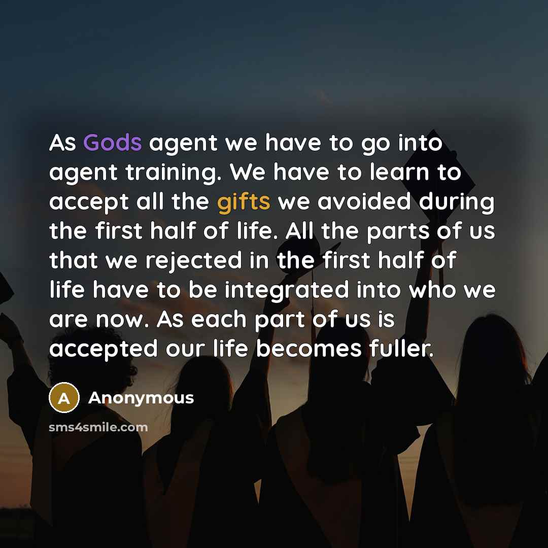 “As Gods agent we have to go into agent training. We have to learn to accept all the gifts we avoided during the first half of life. All the parts of us that we rejected in the first half of life have to be integrated into who we are now. As each part of us is accepted our life becomes fuller.” quote by Anonymous