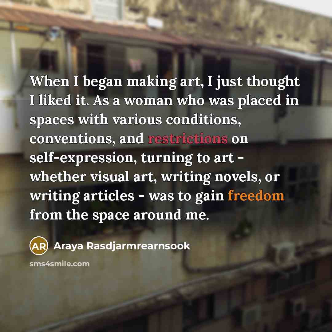 “When I began making art, I just thought I liked it. As a woman who was placed in spaces with various conditions, conventions, and restrictions on self-expression, turning to art - whether visual art, writing novels, or writing articles - was to gain freedom from the space around me.” quote by Araya Rasdjarmrearnsook
