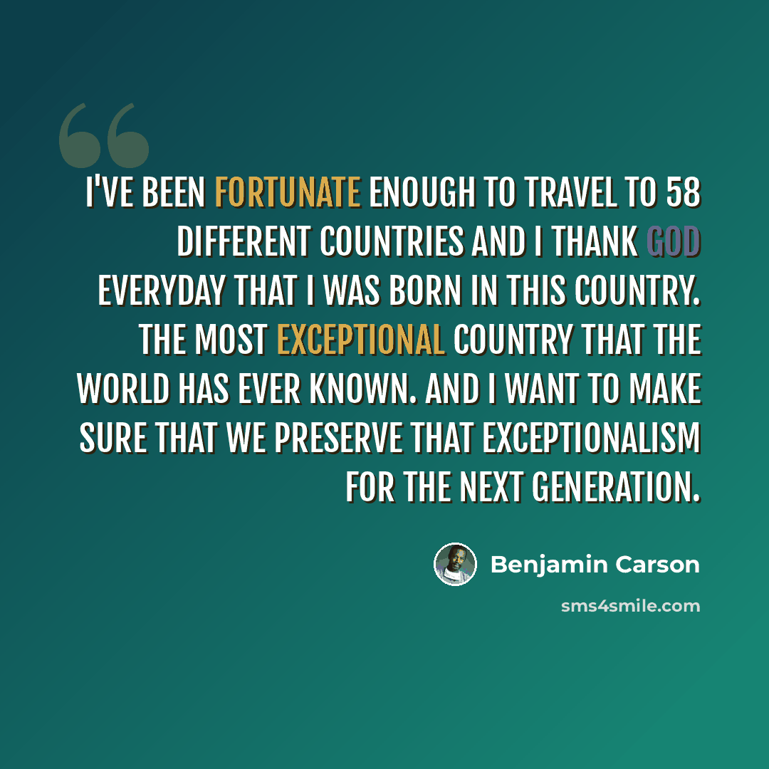 “I've been fortunate enough to travel to 58 different countries and I thank God everyday that I was born in this country. The most exceptional country that the world has ever known. And I want to make sure that we preserve that exceptionalism for the next generation.” quote by Benjamin Carson