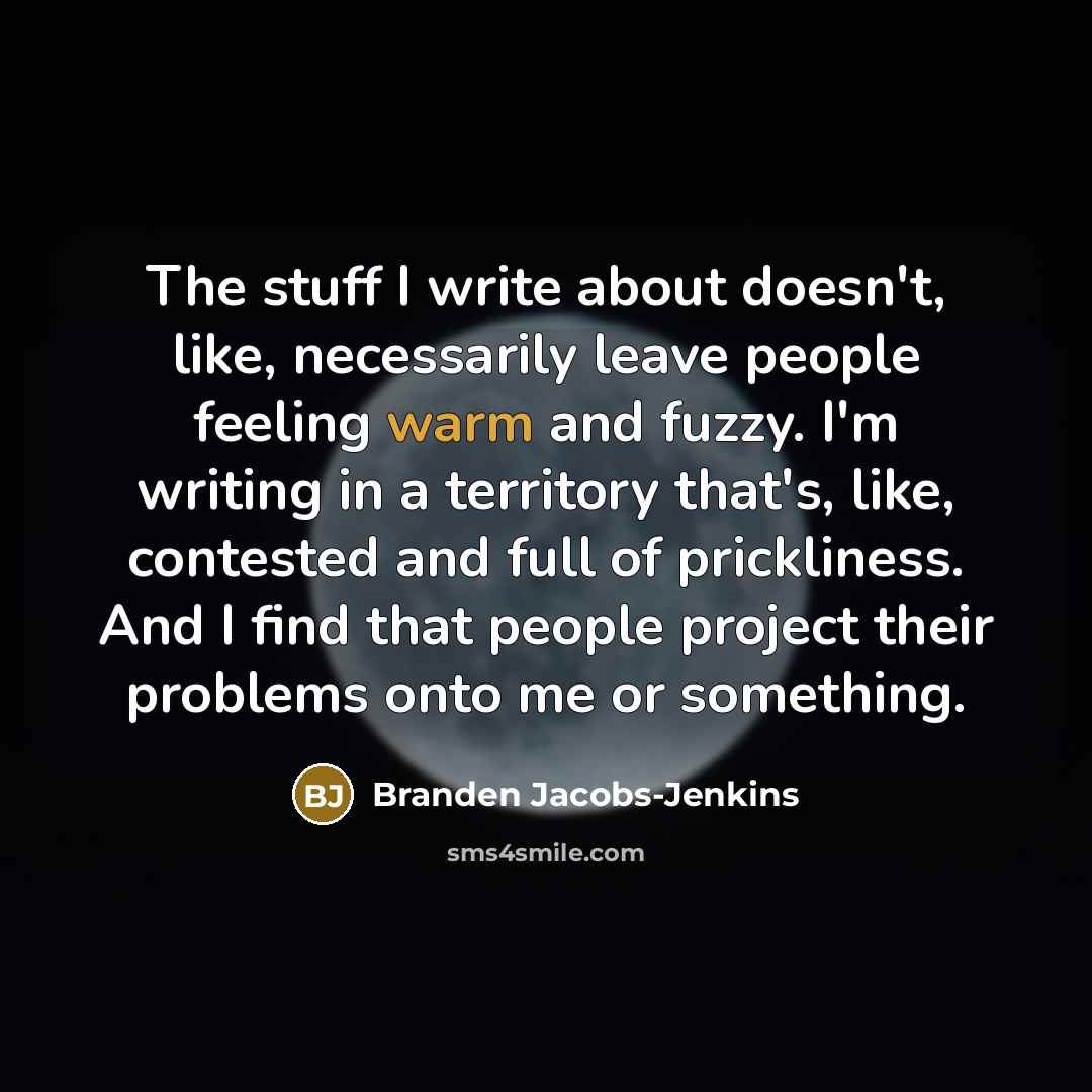 “The stuff I write about doesn't, like, necessarily leave people feeling warm and fuzzy. I'm writing in a territory that's, like, contested and full of prickliness. And I find that people project their problems onto me or something.” quote by Branden Jacobs-Jenkins