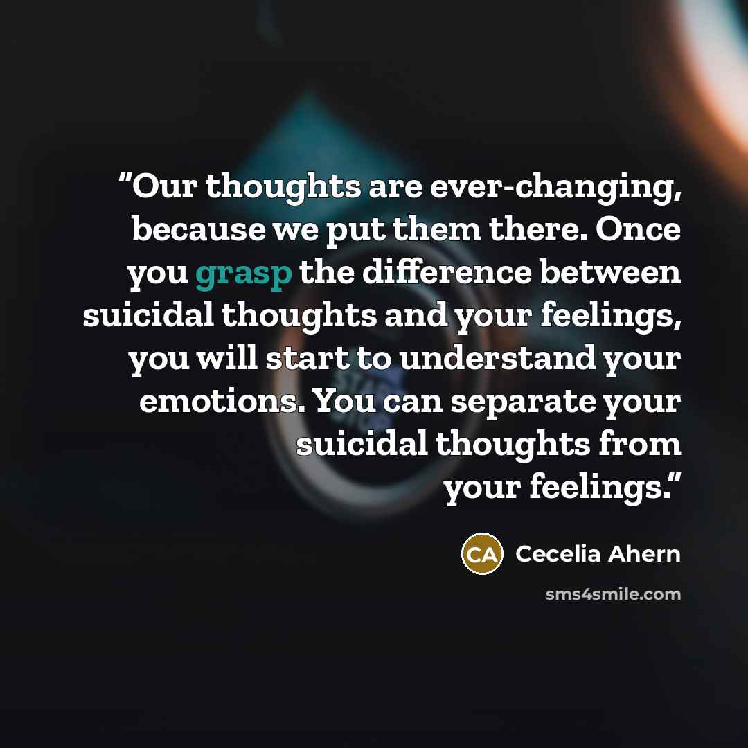 “Our thoughts are ever-changing, because we put them there. Once you grasp the difference between suicidal thoughts and your feelings, you will start to understand your emotions. You can separate your suicidal thoughts from your feelings.” quote by Cecelia Ahern