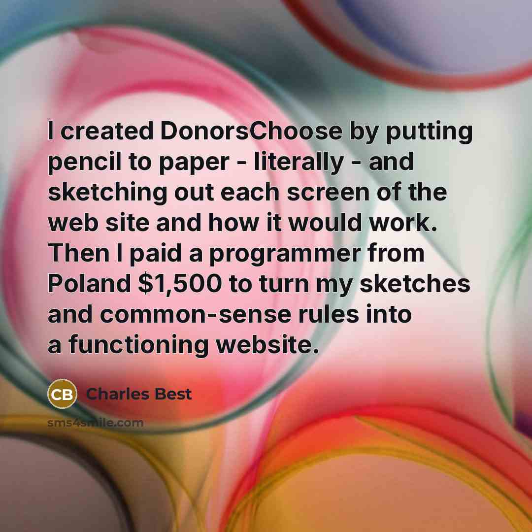 “I created DonorsChoose by putting pencil to paper - literally - and sketching out each screen of the web site and how it would work. Then I paid a programmer from Poland $1,500 to turn my sketches and common-sense rules into a functioning website.” quote by Charles Best