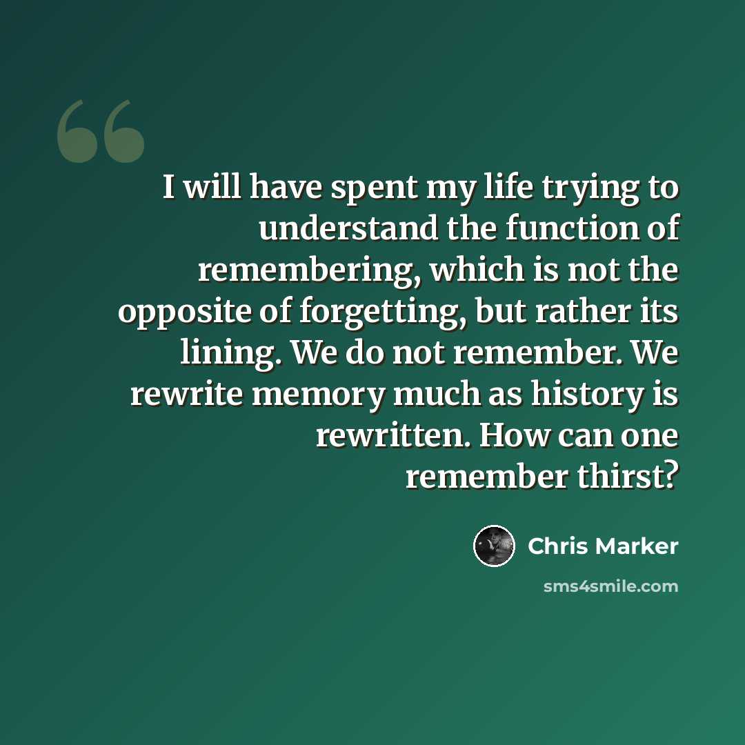 “I will have spent my life trying to understand the function of remembering, which is not the opposite of forgetting, but rather its lining. We do not remember. We rewrite memory much as history is rewritten. How can one remember thirst?” quote by Chris Marker