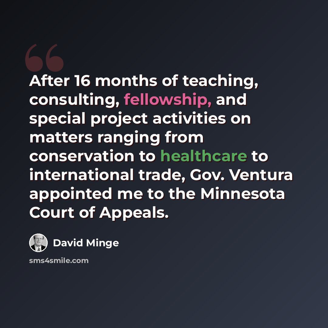 “After 16 months of teaching, consulting, fellowship, and special project activities on matters ranging from conservation to healthcare to international trade, Gov. Ventura appointed me to the Minnesota Court of Appeals.” quote by David Minge