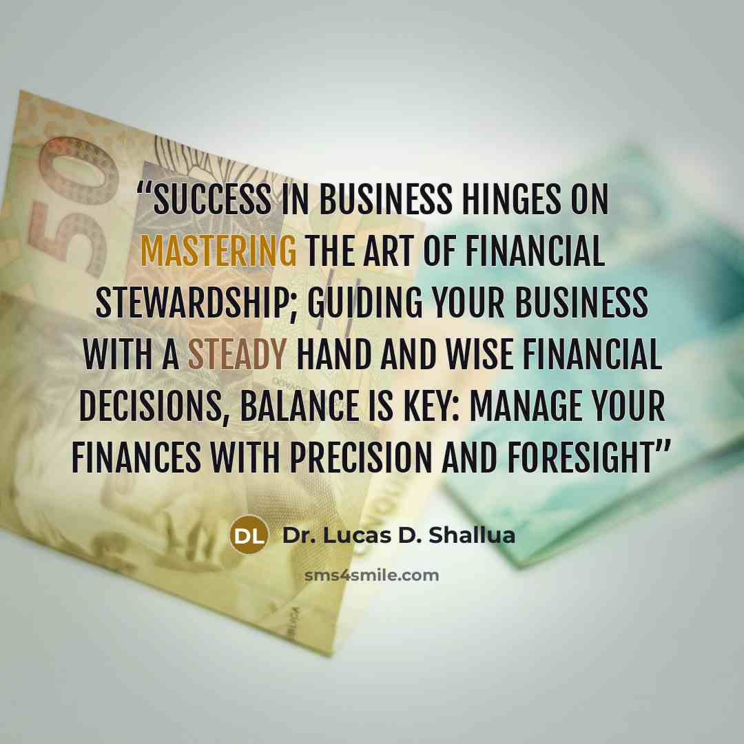 “Success in business hinges on mastering the art of financial stewardship; guiding your business with a steady hand and wise financial decisions, balance is key: manage your finances with precision and foresight” quote by Dr. Lucas D. Shallua