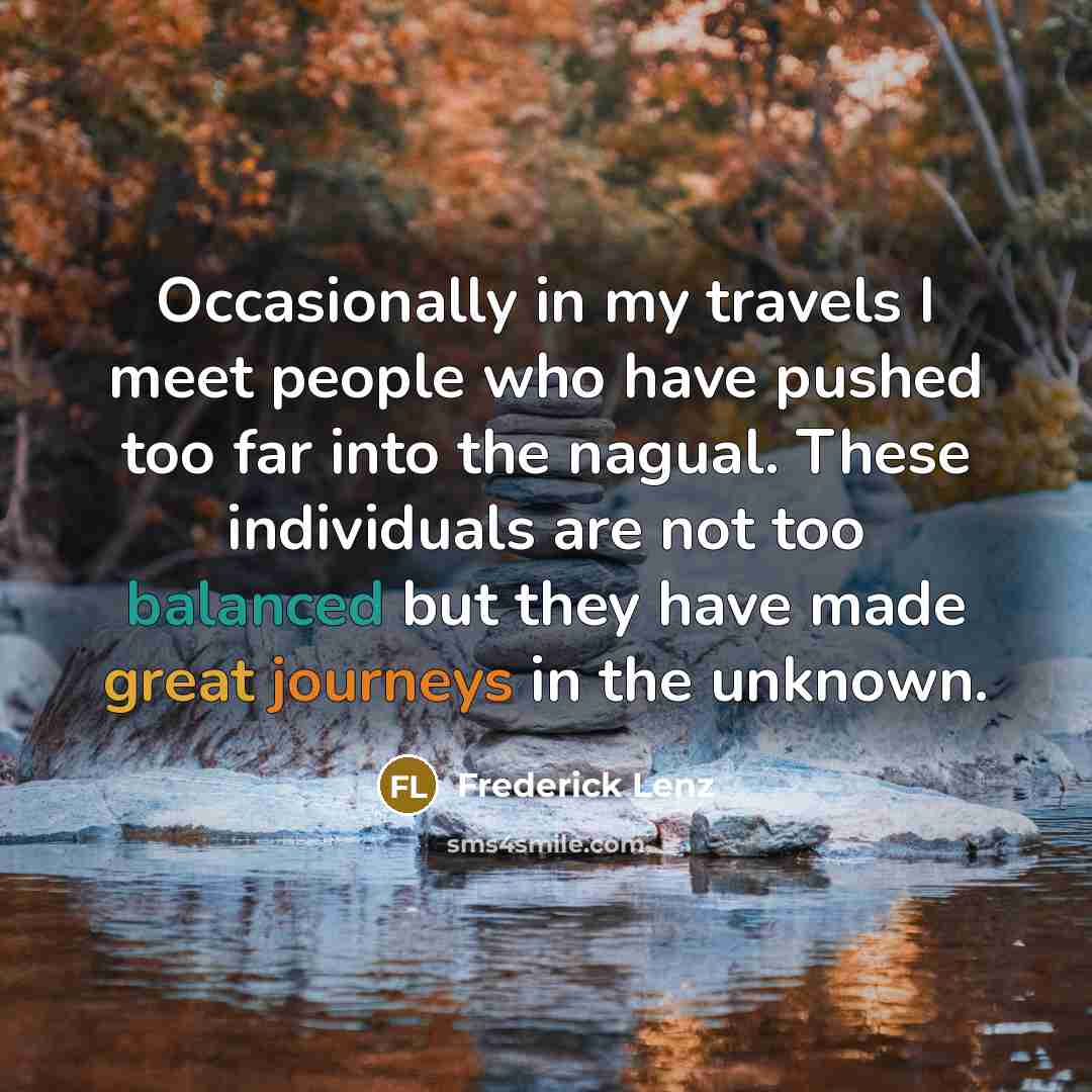 “Occasionally in my travels I meet people who have pushed too far into the nagual. These individuals are not too balanced but they have made great journeys in the unknown.” quote by Frederick Lenz