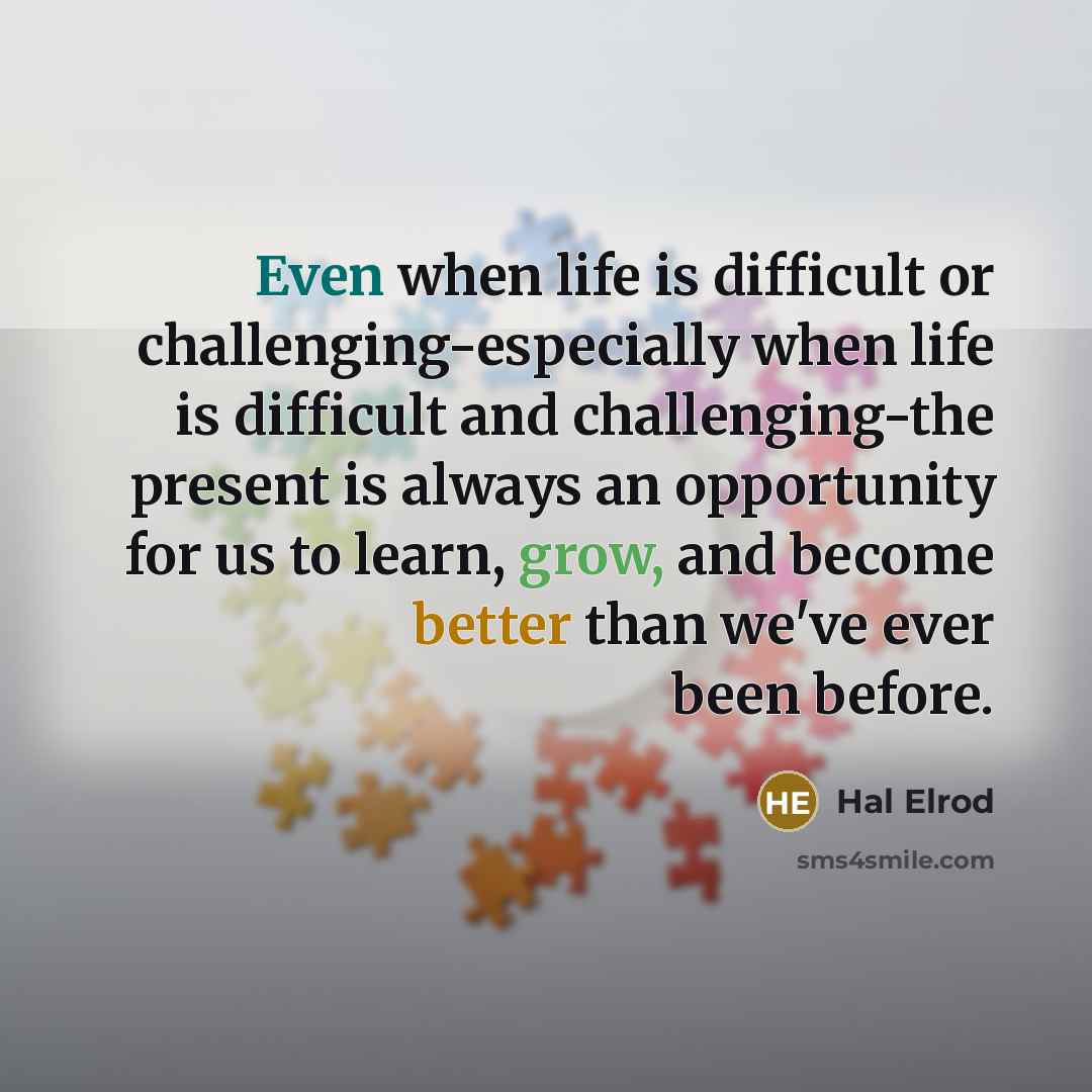 “Even when life is difficult or challenging-especially when life is difficult and challenging-the present is always an opportunity for us to learn, grow, and become better than we've ever been before.” quote by Hal Elrod