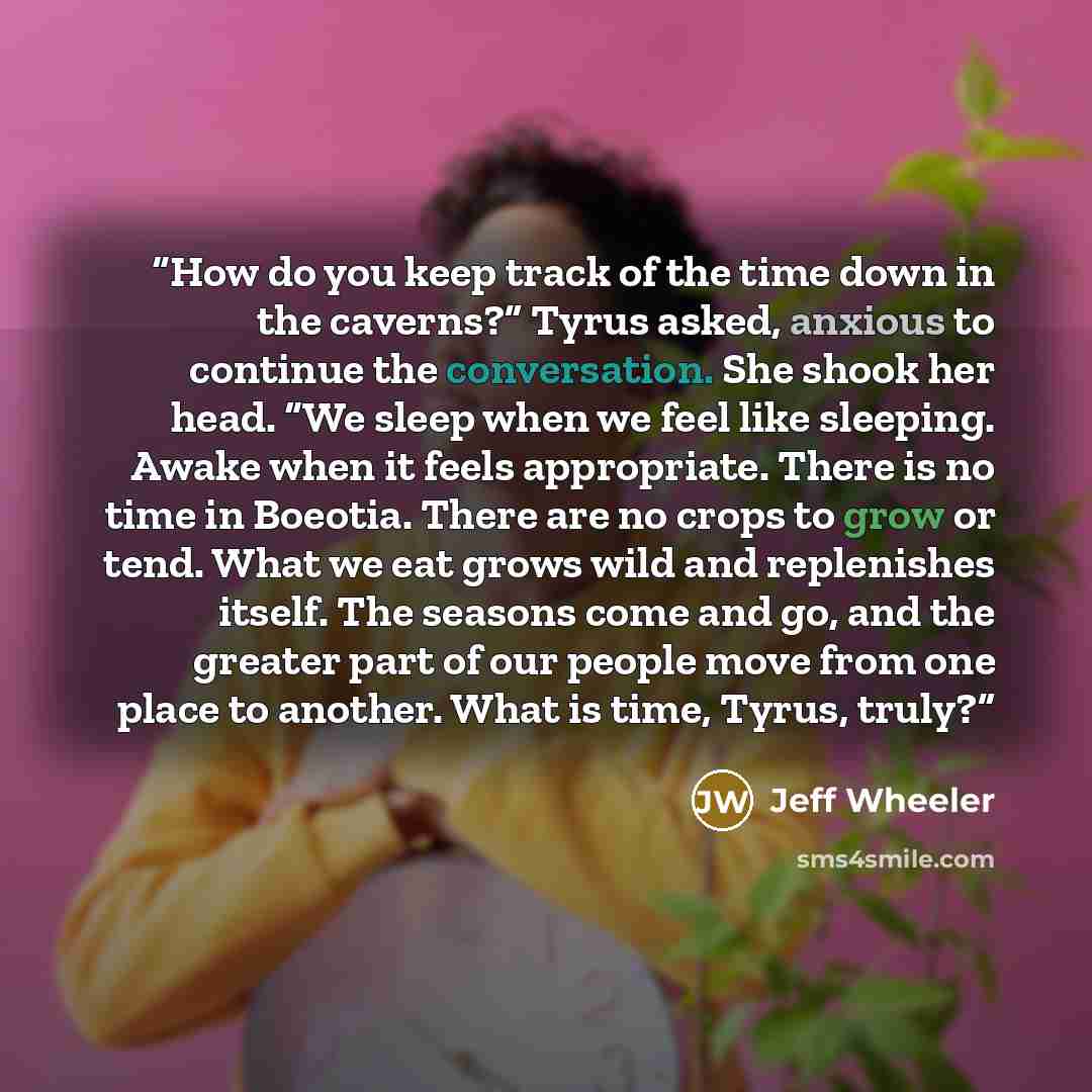 “How do you keep track of the time down in the caverns?” Tyrus asked, anxious to continue the conversation. She shook her head. “We sleep when we feel like sleeping. Awake when it feels appropriate. There is no time in Boeotia. There are no crops to grow or tend. What we eat grows wild and…” quote by Jeff Wheeler
