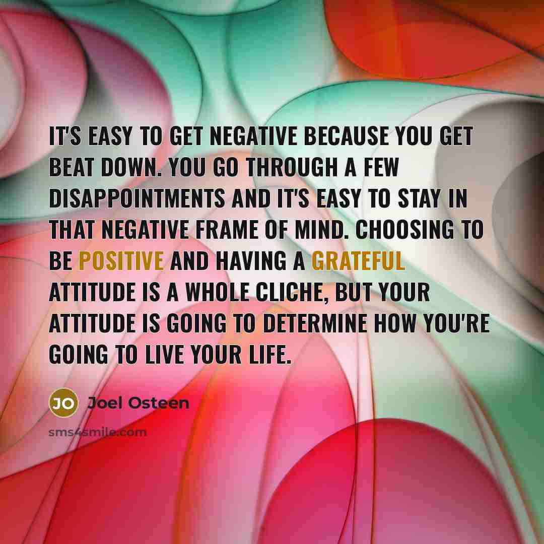 “It's easy to get negative because you get beat down. You go through a few disappointments and it's easy to stay in that negative frame of mind. Choosing to be positive and having a grateful attitude is a whole cliche, but your attitude is going to determine how you're going to live your life.” quote by Joel Osteen