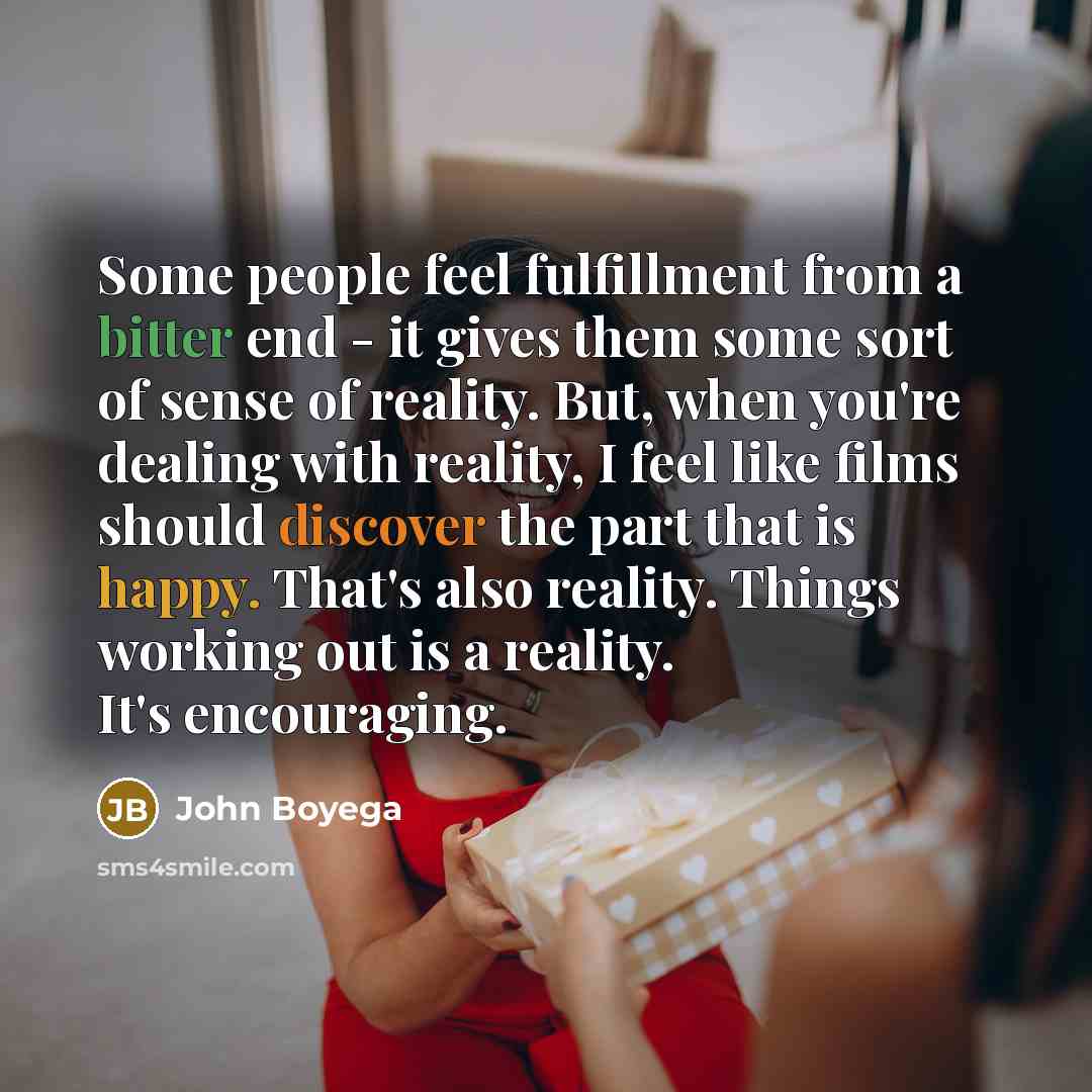 “Some people feel fulfillment from a bitter end - it gives them some sort of sense of reality. But, when you're dealing with reality, I feel like films should discover the part that is happy. That's also reality. Things working out is a reality. It's encouraging.” quote by John Boyega