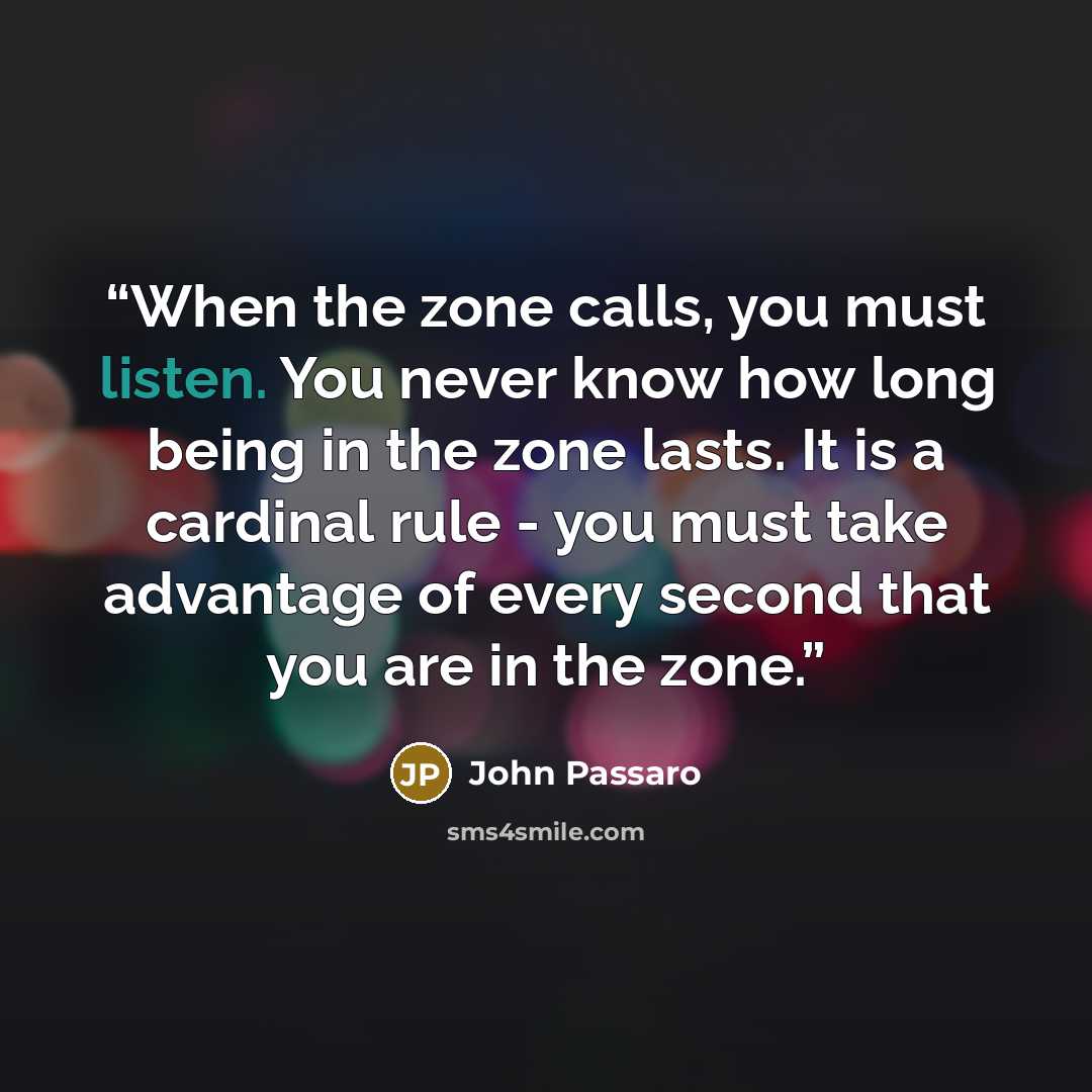 “When the zone calls, you must listen. You never know how long being in the zone lasts. It is a cardinal rule - you must take advantage of every second that you are in the zone.” quote by John Passaro