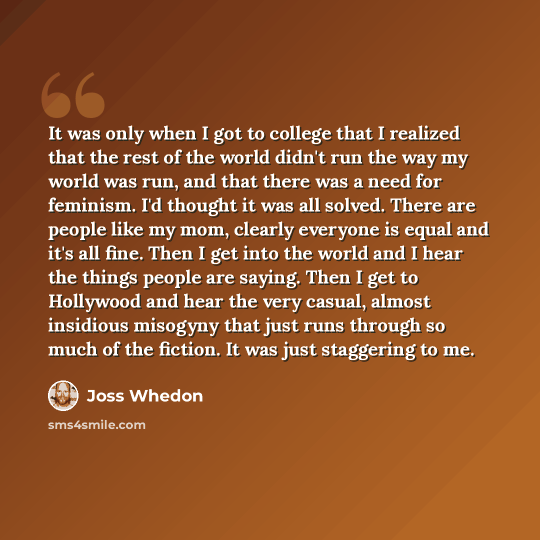 “It was only when I got to college that I realized that the rest of the world didn't run the way my world was run, and that there was a need for feminism. I'd thought it was all solved. There are people like my mom, clearly everyone is equal and it's all fine. Then I get into the world and I hear…” quote by Joss Whedon
