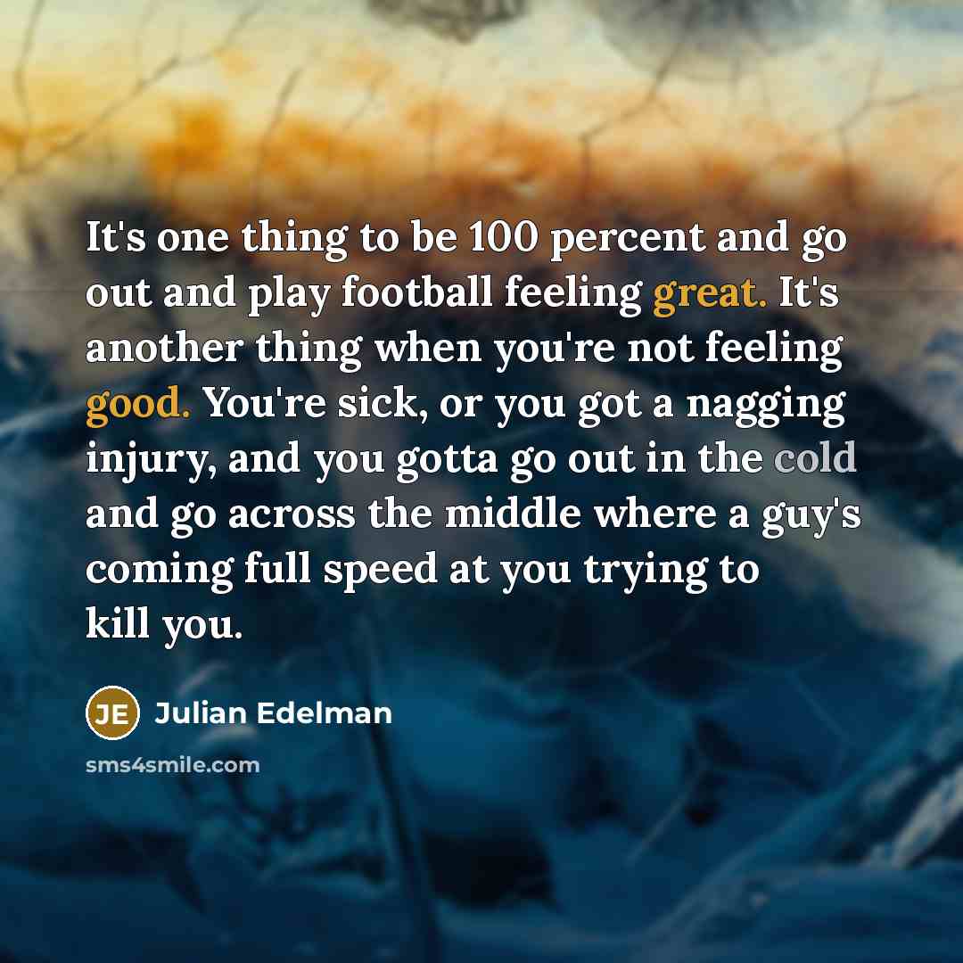 “It's one thing to be 100 percent and go out and play football feeling great. It's another thing when you're not feeling good. You're sick, or you got a nagging injury, and you gotta go out in the cold and go across the middle where a guy's coming full speed at you trying to kill you.” quote by Julian Edelman
