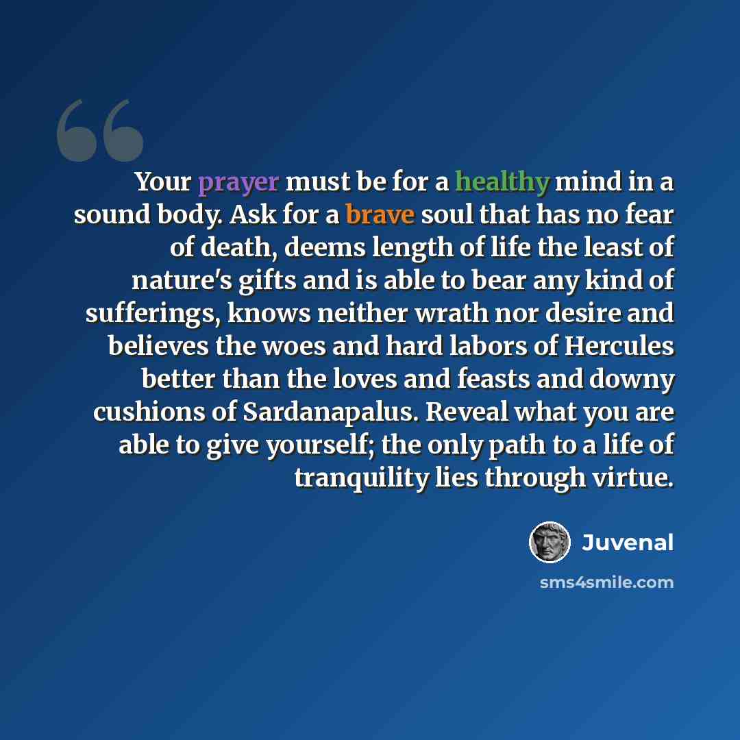 “Your prayer must be for a healthy mind in a sound body. Ask for a brave soul that has no fear of death, deems length of life the least of nature's gifts and is able to bear any kind of sufferings, knows neither wrath nor desire and believes the woes and hard labors of Hercules better than the…” quote by Juvenal