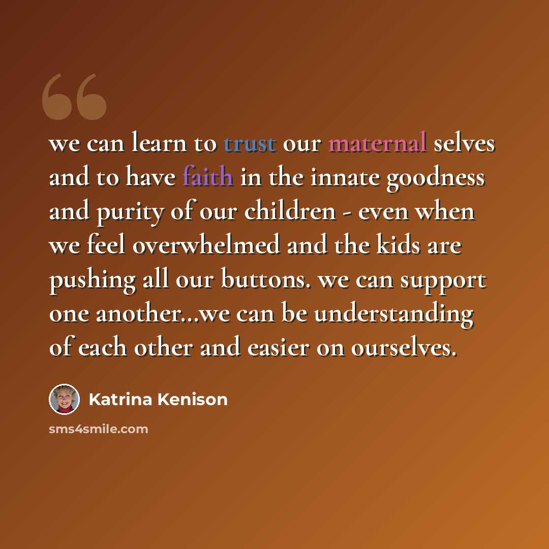 “we can learn to trust our maternal selves and to have faith in the innate goodness and purity of our children - even when we feel overwhelmed and the kids are pushing all our buttons. we can support one another…we can be understanding of each other and easier on ourselves.” quote by Katrina Kenison