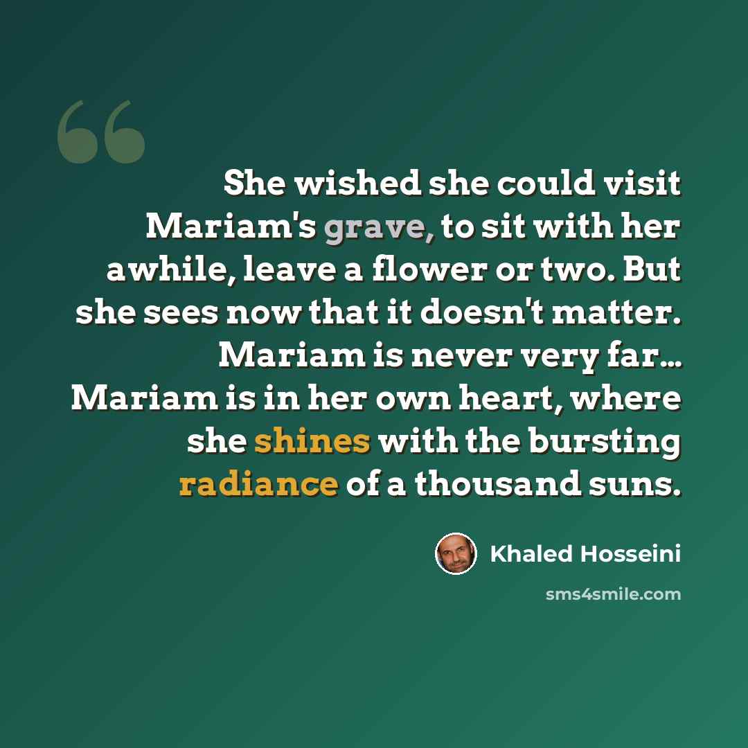 “She wished she could visit Mariam's grave, to sit with her awhile, leave a flower or two. But she sees now that it doesn't matter. Mariam is never very far… Mariam is in her own heart, where she shines with the bursting radiance of a thousand suns.” quote by Khaled Hosseini