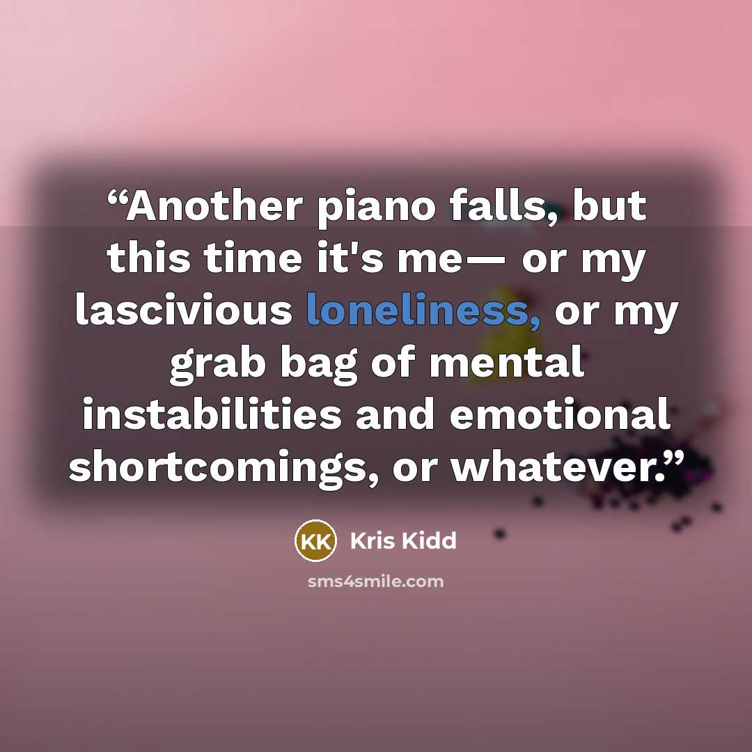 “Another piano falls, but this time it's me— or my lascivious loneliness, or my grab bag of mental instabilities and emotional shortcomings, or whatever.” quote by Kris Kidd